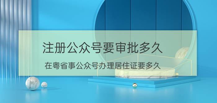 注册公众号要审批多久 在粤省事公众号办理居住证要多久？